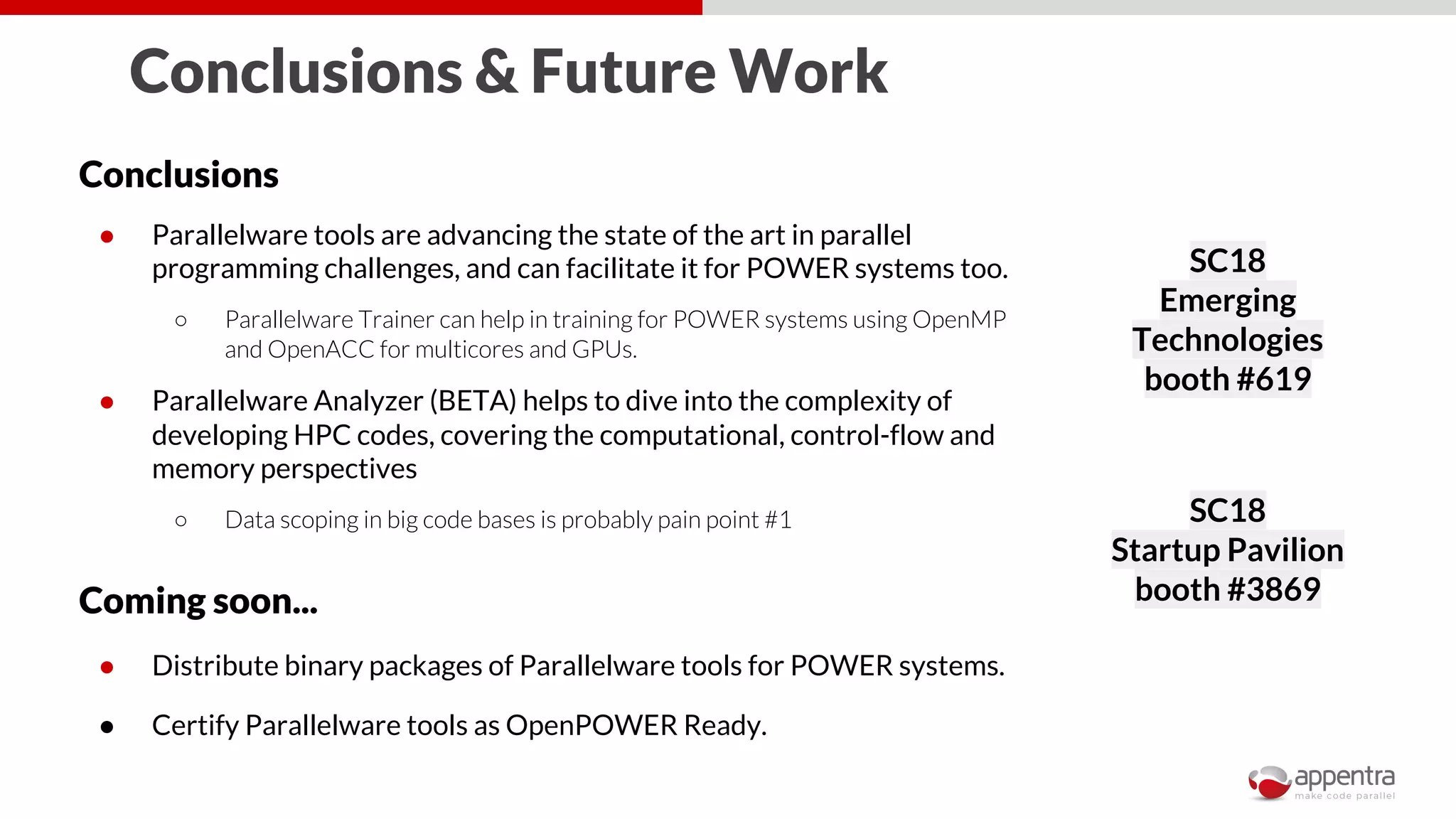 Conclusions & Future Work
Conclusions
● Parallelware tools are advancing the state of the art in parallel
programming challenges, and can facilitate it for POWER systems too.
○ Parallelware Trainer can help in training for POWER systems using OpenMP
and OpenACC for multicores and GPUs.
● Parallelware Analyzer (BETA) helps to dive into the complexity of
developing HPC codes, covering the computational, control-flow and
memory perspectives
○ Data scoping in big code bases is probably pain point #1
Coming soon...
● Distribute binary packages of Parallelware tools for POWER systems.
● Certify Parallelware tools as OpenPOWER Ready.
SC18
Emerging
Technologies
booth #619
SC18
Startup Pavilion
booth #3869
 