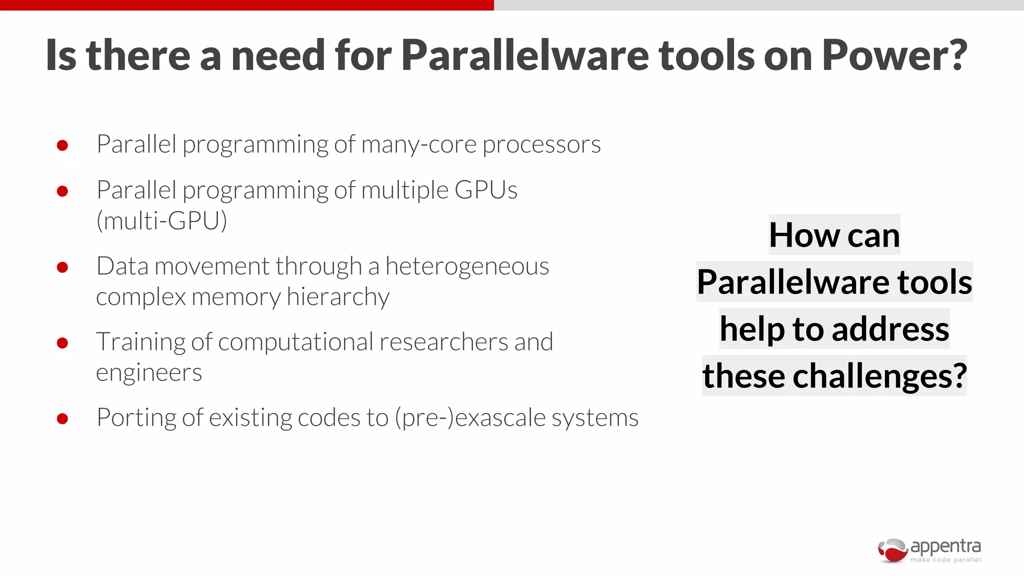 Is there a need for Parallelware tools on Power?
● Parallel programming of many-core processors
● Parallel programming of multiple GPUs
(multi-GPU)
● Data movement through a heterogeneous
complex memory hierarchy
● Training of computational researchers and
engineers
● Porting of existing codes to (pre-)exascale systems
How can
Parallelware tools
help to address
these challenges?
 