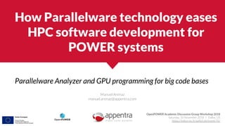 How Parallelware technology eases
HPC software development for
POWER systems
Parallelware Analyzer and GPU programming for big code bases
Manuel Arenaz
manuel.arenaz@appentra.com
OpenPOWER Academic Discussion Group Workshop 2018
Saturday, 10 November 2018 | Dallas, US
https://indico-jsc.fz-juelich.de/event/76/
 