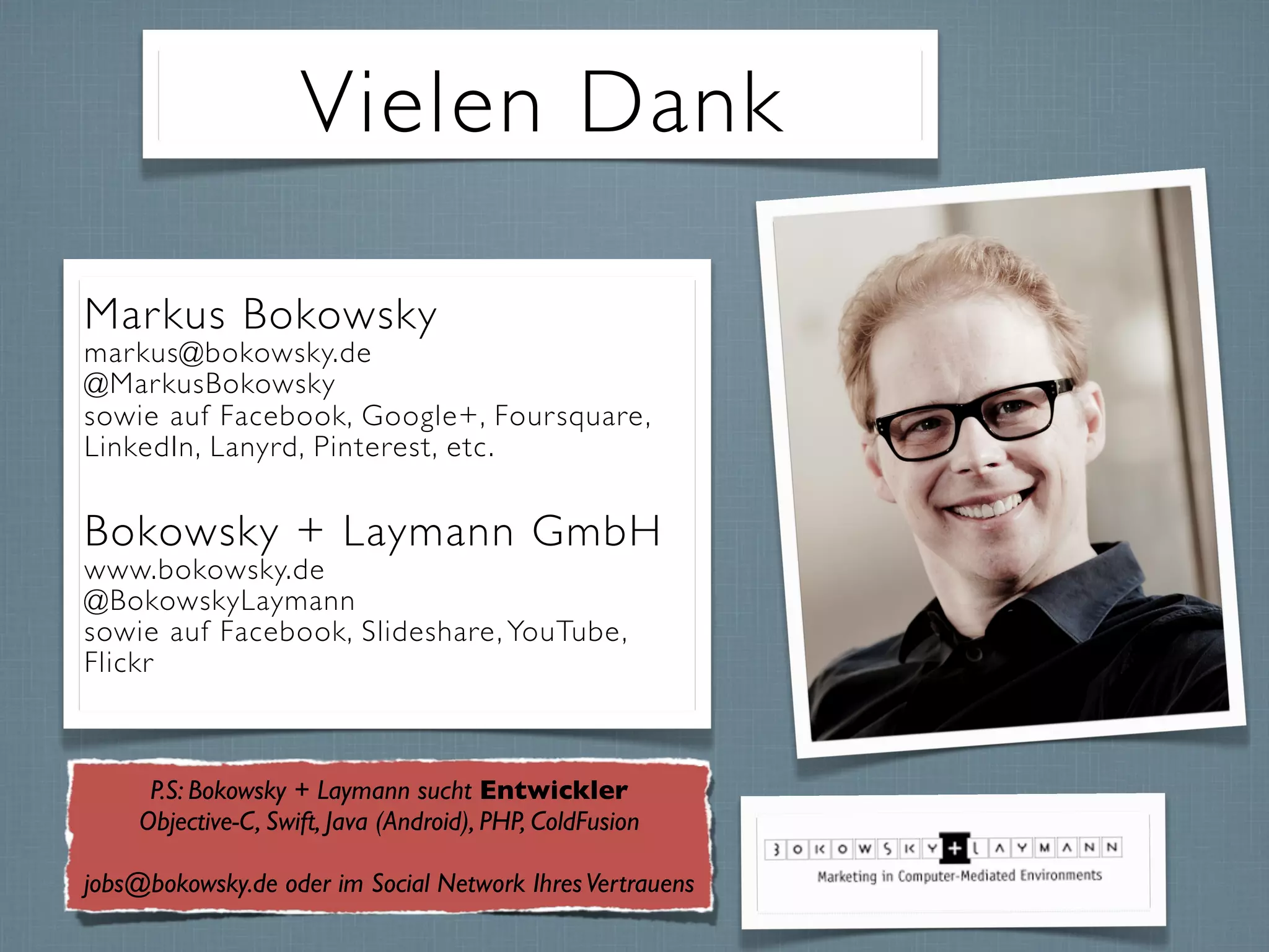 Vielen Dank
Markus Bokowsky
markus@bokowsky.de
@MarkusBokowsky
sowie auf Facebook, Google+, Foursquare,
LinkedIn, Lanyrd, Pinterest, etc.
Bokowsky + Laymann GmbH
www.bokowsky.de
@BokowskyLaymann
sowie auf Facebook, Slideshare, YouTube,
Flickr
P.S: Bokowsky + Laymann sucht Entwickler
Objective-C, Swift, Java (Android), PHP, ColdFusion
jobs@bokowsky.de oder im Social Network IhresVertrauens
 