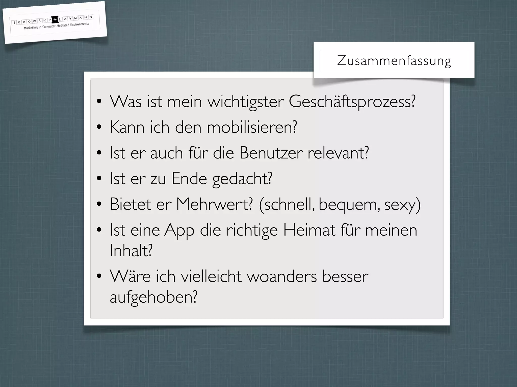 Zusammenfassung
• Was ist mein wichtigster Geschäftsprozess?
• Kann ich den mobilisieren?
• Ist er auch für die Benutzer relevant?
• Ist er zu Ende gedacht?
• Bietet er Mehrwert? (schnell, bequem, sexy)
• Ist eine App die richtige Heimat für meinen
Inhalt?
• Wäre ich vielleicht woanders besser
aufgehoben?
 