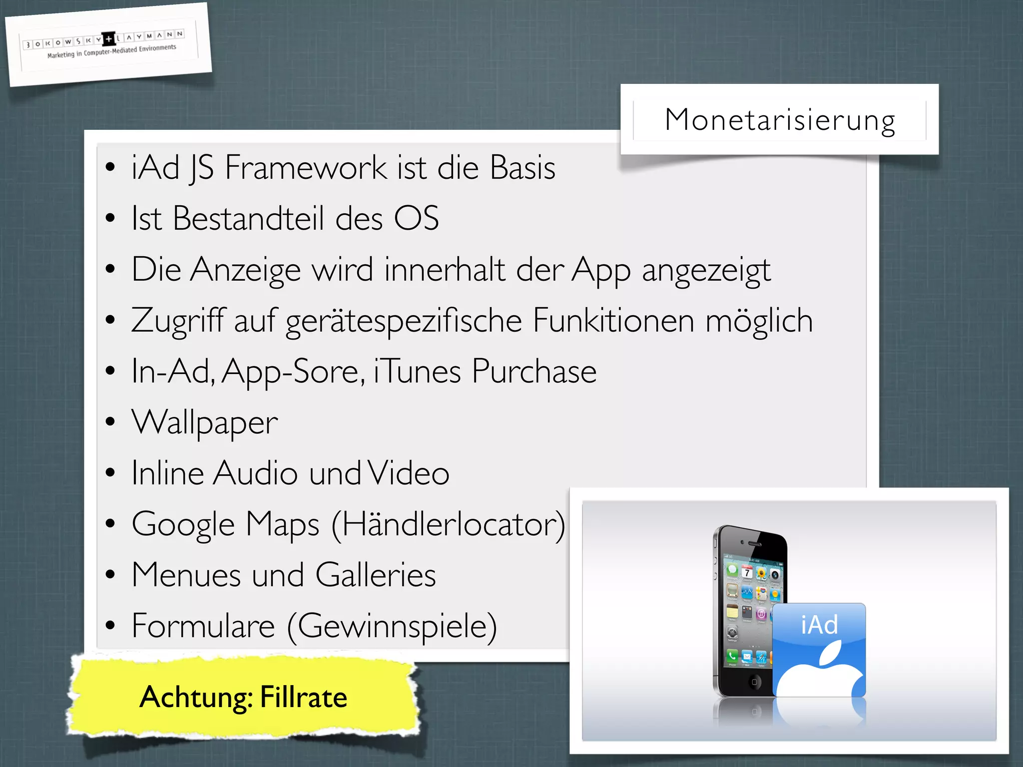 • iAd JS Framework ist die Basis
• Ist Bestandteil des OS
• Die Anzeige wird innerhalt der App angezeigt
• Zugriff auf gerätespeziﬁsche Funkitionen möglich
• In-Ad,App-Sore, iTunes Purchase
• Wallpaper
• Inline Audio undVideo
• Google Maps (Händlerlocator)
• Menues und Galleries
• Formulare (Gewinnspiele)
Monetarisierung
Achtung: Fillrate
 