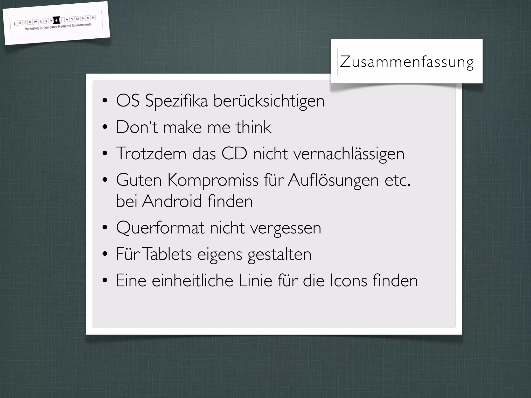 Zusammenfassung
• OS Speziﬁka berücksichtigen
• Don‘t make me think
• Trotzdem das CD nicht vernachlässigen
• Guten Kompromiss für Auﬂösungen etc.
bei Android ﬁnden
• Querformat nicht vergessen
• FürTablets eigens gestalten
• Eine einheitliche Linie für die Icons ﬁnden
 