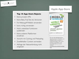 Top 10 App-Store Rejects
• Keine privaten APIs
• Keine Beta,Trial,Test etc.Versionen
• Für Webzugriff Webkit verwenden
• Icons richtig verwenden
• Nicht untestütze Funktionen
ausblenden
• Keine anderen Plattformen
erwähnen
• Vorsicht mit Caching und Preloading
• Zweifelhaften Content vermeiden
• Abfrage der Netzverbindung nicht
vergessen
Apple App-Store
Aus „An die Hand genommen“:
App-Store Review Guidelines. von
Matthias Proske, erschienen in
MobileTechnology 1/2011.Auch
kostenlos nachzulesen in der
Knowledge Base auf unserer
Website
www.bokowsky.net/de/knowledge-
base
 