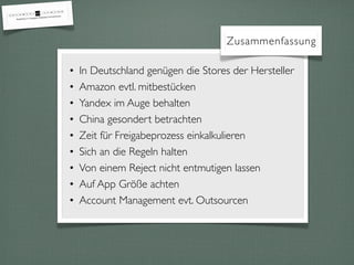 Zusammenfassung
• In Deutschland genügen die Stores der Hersteller
• Amazon evtl. mitbestücken
• Yandex im Auge behalten
• China gesondert betrachten
• Zeit für Freigabeprozess einkalkulieren
• Sich an die Regeln halten
• Von einem Reject nicht entmutigen lassen
• Auf App Größe achten
• Account Management evt. Outsourcen
 