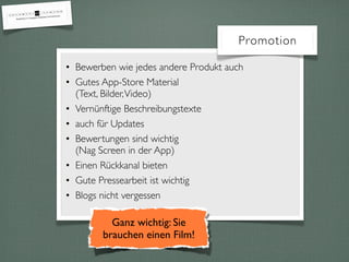 Promotion
• Bewerben wie jedes andere Produkt auch
• Gutes App-Store Material
(Text, Bilder,Video)
• Vernünftige Beschreibungstexte
• auch für Updates
• Bewertungen sind wichtig
(Nag Screen in der App)
• Einen Rückkanal bieten
• Gute Pressearbeit ist wichtig
• Blogs nicht vergessen
Ganz wichtig: Sie
brauchen einen Film!
 
