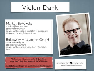 Vielen Dank
Markus Bokowsky
markus@bokowsky.de
@MarkusBokowsky
sowie auf Facebook, Google+, Foursquare,
LinkedIn, Lanyrd, Pinterest, etc.
Bokowsky + Laymann GmbH
www.bokowsky.de
@BokowskyLaymann
sowie auf Facebook, Slideshare, YouTube,
Flickr
P.S: Bokowsky + Laymann sucht Entwickler
Objective-C, Swift, Java (Android), PHP, ColdFusion
jobs@bokowsky.de oder im Social Network IhresVertrauens
 