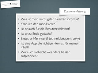 Zusammenfassung
• Was ist mein wichtigster Geschäftsprozess?
• Kann ich den mobilisieren?
• Ist er auch für die Benutzer relevant?
• Ist er zu Ende gedacht?
• Bietet er Mehrwert? (schnell, bequem, sexy)
• Ist eine App die richtige Heimat für meinen
Inhalt?
• Wäre ich vielleicht woanders besser
aufgehoben?
 