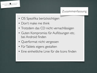 Zusammenfassung
• OS Speziﬁka berücksichtigen
• Don‘t make me think
• Trotzdem das CD nicht vernachlässigen
• Guten Kompromiss für Auﬂösungen etc.
bei Android ﬁnden
• Querformat nicht vergessen
• FürTablets eigens gestalten
• Eine einheitliche Linie für die Icons ﬁnden
 