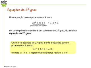 Matemática em ação 9
Uma equação que se pode reduzir à forma
𝑎𝑥2
+ 𝑏𝑥 + 𝑐
polinómio do 2º grau
= 0 , 𝑎 ≠ 0 ,
em que o primeiro membro é um polinómio do 2.º grau, diz-se uma
equação do 2.º grau .
Chama-se equação do 2.º grau a toda a equação que se
pode reduzir à forma
𝑎𝑥2 + 𝑏𝑥 + 𝑐 = 0 ,
em que 𝑎, 𝑏 e 𝑐 representam números reais e 𝑎 ≠ 0
Equações do 2.º grau
 