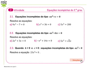 Matemática em ação 9
Atividade Equações incompletas do 2.º grau
2
2.1. Equações incompletas do tipo 𝒂𝒙𝟐+𝒄 = 𝟎
Resolve as equações:
a) 9𝑥2
− 7 = 0 b) 𝑥2
+ 36 = 0 c) 5𝑥2
= 200
2.2. Equações incompletas do tipo 𝒂𝒙𝟐+𝒃𝒙 = 𝟎
Resolve as equações:
a) 2𝑥2 + 3𝑥 = 0 b) −𝑥2 + 14𝑥 = 0 c) 5𝑥2
= 2𝑥
2.3. Quando 𝒃 = 0 e 𝒄 = 0 : equações incompletas do tipo 𝒂𝒙𝟐= 𝟎
Resolve a equação 23𝑥2
= 0 .
Soluções
 