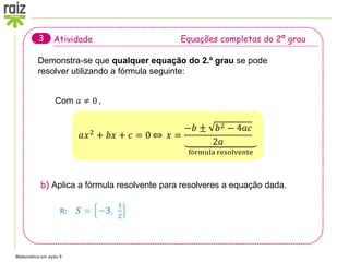 Matemática em ação 9
Atividade Equações completas do 2º grau
3
Com 𝑎 ≠ 0 ,
b) Aplica a fórmula resolvente para resolveres a equação dada.
Demonstra-se que qualquer equação do 2.º grau se pode
resolver utilizando a fórmula seguinte:
𝑎𝑥2 + 𝑏𝑥 + 𝑐 = 0 𝑥 =
−𝑏 ± 𝑏2 − 4𝑎𝑐
2𝑎
fórmula resolvente
R: 𝑺 = −𝟑,
𝟏
𝟐
 