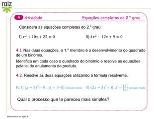 Matemática em ação 9
Atividade Equações completas do 2.º grau
4
Considera as equações completas do 2.º grau:
I) 𝑥2
+ 10𝑥 + 25 = 0 II) 4𝑥2
− 12𝑥 + 9 = 0
4.1. Nas duas equações, o 1.º membro é o desenvolvimento do quadrado
de um binómio.
Identifica em cada caso o quadrado do binómio e resolve as equações
pela lei do anulamento do produto.
4.2. Resolve as duas equações utilizando a fórmula resolvente.
R: I) (𝑥 + 5)2
= 0 ; 𝑆 = −5 solução dupla II) (2𝑥 − 3)2
= 0; 𝑆 =
3
2
solução dupla
Qual o processo que te pareceu mais simples?
 