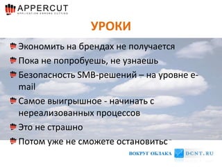 УРОКИ
Экономить на брендах не получается
Пока не попробуешь, не узнаешь
Безопасность SMB-решений – на уровне e-
mail
Самое выигрышное - начинать с
нереализованных процессов
Это не страшно
Потом уже не сможете остановиться
                       ВОКРУГ ОБЛАКА
 