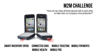 M2M Challenge
                                  “How can we make all these devices talk to each other
                                          to help make our company more productive?”




Smart Inventory (RFID) Connected Cars Mobile ticketing Mobile Payments
                       Mobile Health Mobile Pos
 