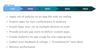 MAM#Lifecycle#


       Typical MAM Activities
        Source        Prepare       protect         manage     publish


   •   Apply set of policies to an App ﬁle with no coding

   •   Inspect apps for non-conformancy & malware

   •   Install Apps over-air to multiple devices to scale

   •   Provide private app store to deliver custom apps

   •   Create analytics on app usage by user/app/group

   •   Collect user feedback & ratings + “Crowdsource” new ideas

   •   Monitor performance
 