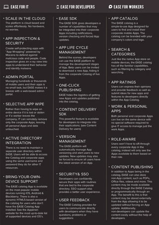 ease for it                          ease for developers                    ease for workers


SCALE IN THE CLOUD                      EASE SDK                              APP CATALOG
The platform is cloud based and         The EASE SDK gives developers a       The EASE catalog is a
scales effortlessly. No hardware,       number of capabilities that may       simple-to-use App designed for
no worries.                             be integrated into their corporate    users to find and install their
                                        Apps including notifications,         corporate mobile Apps. The
                                        version checking and forced App       catalog can be branded with your
APP INSPECTION &                        updates.                              company’s colors and logo.
SECURITY
Create self-protecting apps with        APP LIFE CYCLE                        SEARCH &
“App Wrapping” powered by               MANAGEMENT
Mocana to defend against                                                      CATEGORIES
malicious code and people. Code         Behind the scenes, developers
                                                                              Just like the native App store on
inspection gives an x-ray view into     can use the EASE platform to
                                                                              mobile devices, the EASE catalog
apps to understand their behavior       manage the development stages
                                                                              has all the familiar capabilities,
and identify malware.                   of App. Beta users can be invited
                                                                              such as filtering by category and
                                        to download a new App, hiding it
                                                                              searching.
                                        from the corporate Catalog of live
ADMIN PORTAL                            Apps.
Managing hundreds or thousands
of mobile users and their apps is
                                                                              APP RATINGS
                                        ONE-CLICK                             Users can express their opinions
no small task, but EASE makes it a
breeze with a web-based admin           PUBLISHING                            and provide feedback as well as
portal.                                                                       submit ideas for new apps and
                                        EASE hides the logistics of getting
                                                                              features to developers directly
                                        new Apps and updates published
                                                                              within the App Catalog.
                                        into the catalog.
SELECTIVE APP WIPE
                                                                              WORK & PERSONAL
Rather than having to wipe an           CONTENT DELIVERY                      APPS
entire device if it is lost or stolen
or if a worker leaves the               SDK                                   Both personal and corporate Apps
company, IT can remotely remove         This powerful feature is available    can live on the same device with
only the corporate Apps, leaving        for developers to integrate into      no special software required to
all personal Apps and data              their applications. (see Content      give IT access to manage just the
untouched.                              Delivery for users)                   work Apps.


ACTIVE DIRECTORY                        VERSION
                                                                              ROLE-AWARE
INTEGRATION                             MANAGEMENT
                                                                              Users won’t have to sift through
                                        The EASE platform will                every corporate App in the
There is no need to maintain a
                                        automatically manage App              catalog, instead will only see the
separate user directory within
                                        versioning and alert users to new     Apps available to them based on
EASE. Users will be able to access
                                        updates. New updates may also         their role.
the Catalog and corporate apps
                                        be forced to ensure all users have
using the same username and
                                        the latest version of an App.
password they do for other IT
resources.                                                                    CONTENT PUBLISHING
                                                                              In addition to Apps being in the
                                        SECURITY& SSO                         catalog, EASE can also store
BRING-YOUR-OWN-
                        Developers can confidently            non-App content, such as PDFs,
DEVICE SUPPORT                          secure their apps with routines       Office files, videos and more. This
                                        that are tied to the corporate        content may be made available
The EASE catalog App is available
                                        directory. SSO support also           directly through the EASE Catalog
on the most popular mobile
                                        provides a better user experience.    or programmatically through an
devices running iOS, Android &
                                                                              App. The benefit to this is that
Blackberry. There is also a
                                                                              content may be stored externally
dynamic HTML5-based version of          USER FEEDBACK                         from the App allowing it to be
the catalog for users who don’t
                                        The EASE Catalog provides for         updated without forcing an App
have the EASE Catalog App
                                        users to communicate directly         update. Additionally,
installed. See the Apperian
                                        with developers when they have        non-developers can update the
website for the most up-to-date list
                                        questions, problems or                content easily without the help of
of supported devices and OS’s.
                                        suggestions                           developers.
 