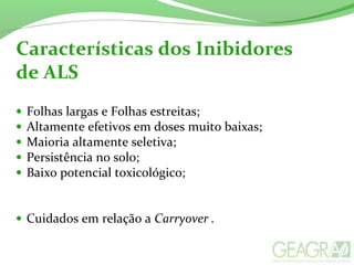 • Folhas largas e Folhas estreitas;
• Altamente efetivos em doses muito baixas;
• Maioria altamente seletiva;
• Persistência no solo;
• Baixo potencial toxicológico;
• Cuidados em relação a Carryover .
Características dos Inibidores
de ALS
 