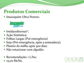 • Imazaquim Ultra Nortox:
• Imidazolinonas*;
• Ação Sistêmica;
• Folhas Largas (Pré-emergência)
• Soja (Pré-emergência, após a semeadura);
• Plantio do milho após 300 dias;
• Não rotacionar com algodão.
• Recomendação: 1 L/ha;
• 23,00 R$/há.
Produtos Comerciais
 