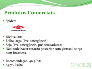 • Spider:
• Diclosulan;
• Folha larga (Pré-emergência);
• Soja (Pré-emergência, pré-semeadura);
• Não pode haver rotação posterior com girassol, sorgo
nem brássicas.
• Recomendação: 40 g/ha;
• 64,76 R$/ha .
Produtos Comerciais
 