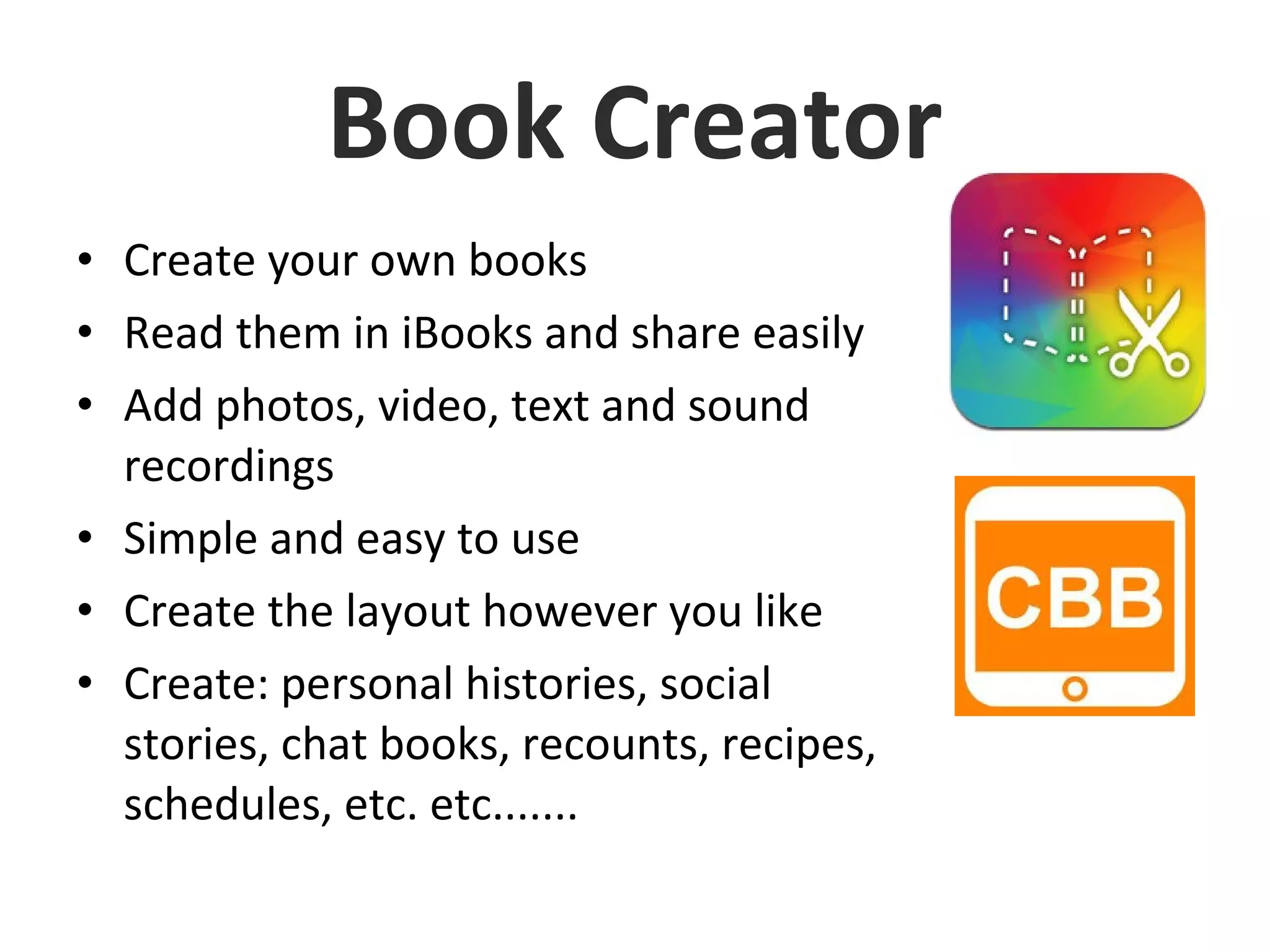 Book Creator
• Create your own books
• Read them in iBooks and share easily
• Add photos, video, text and sound
recordings
• Simple and easy to use
• Create the layout however you like
• Create: personal histories, social
stories, chat books, recounts, recipes,
schedules, etc. etc.......
 