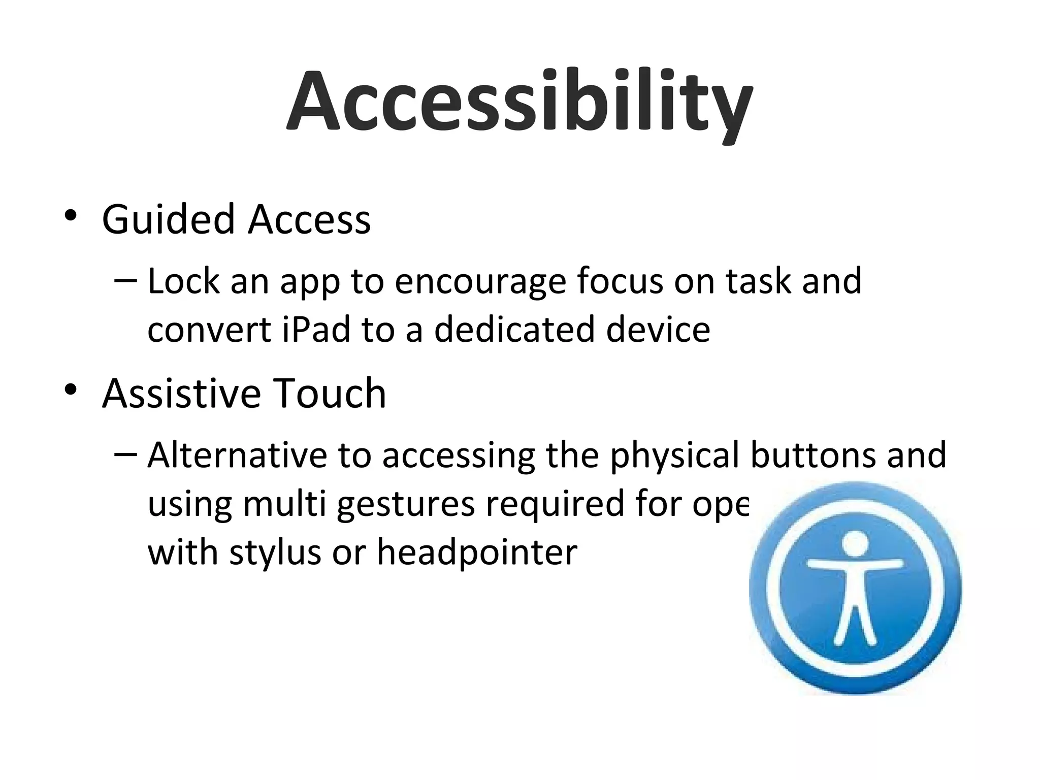 Accessibility
• Guided Access
– Lock an app to encourage focus on task and
convert iPad to a dedicated device
• Assistive Touch
– Alternative to accessing the physical buttons and
using multi gestures required for operating iPad
with stylus or headpointer
 