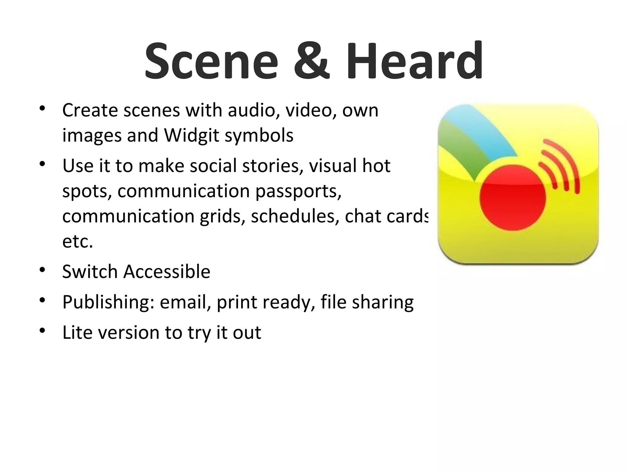 Scene & Heard
• Create scenes with audio, video, own
images and Widgit symbols
• Use it to make social stories, visual hot
spots, communication passports,
communication grids, schedules, chat cards
etc.
• Switch Accessible
• Publishing: email, print ready, file sharing
• Lite version to try it out
 