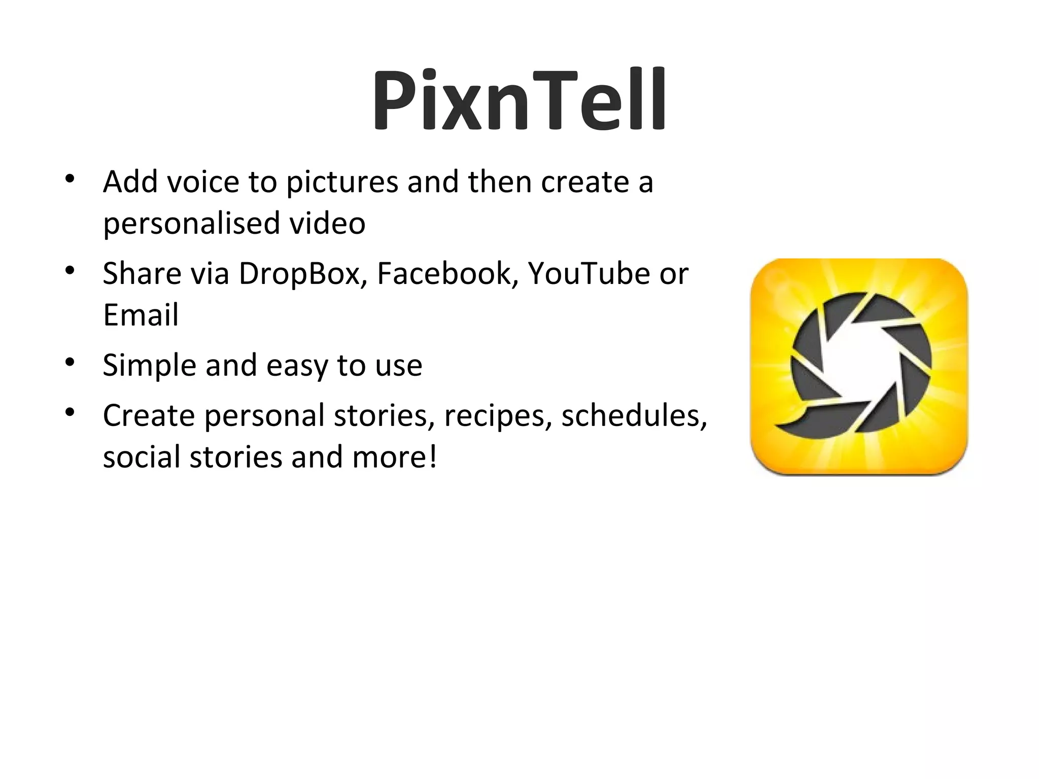 PixnTell
• Add voice to pictures and then create a
personalised video
• Share via DropBox, Facebook, YouTube or
Email
• Simple and easy to use
• Create personal stories, recipes, schedules,
social stories and more!
 