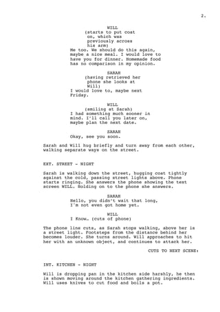.2
WILL
(starts to put coat
on, which was
previously across
his arm)
Me too. We should do this again,
maybe a nice meal. I would love to
have you for dinner. Homemade food
has no comparison in my opinion.
SARAH
(having retrieved her
phone she looks at
Will)
I would love to, maybe next
Friday.
WILL
(smiling at Sarah)
I had something much sooner in
mind. I’ll call you later on,
maybe plan the next date.
SARAH
Okay, see you soon.
Sarah and Will hug briefly and turn away from each other,
walking separate ways on the street.
EXT. STREET - NIGHT
Sarah is walking down the street, hugging coat tightly
against the cold, passing street lights above. Phone
starts ringing. She answers the phone showing the text
screen WILL. Holding on to the phone she answers.
SARAH
Hello, you didn’t wait that long,
I'm not even got home yet.
WILL
I Know… (cuts of phone)
The phone line cuts, as Sarah stops walking, above her is
a street light. Footsteps from the distance behind her
becomes louder. She turns around. Will approaches to hit
her with an unknown object, and continues to attack her.
CUTS TO NEXT SCENE:
INT. KITCHEN - NIGHT
Will is dropping pan in the kitchen side harshly, he then
is shown moving around the kitchen gathering ingredients.
Will uses knives to cut food and boils a pot.
 