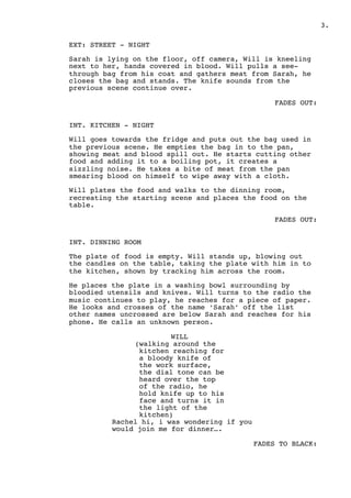 .3
EXT: STREET - NIGHT
Sarah is lying on the floor, off camera, Will is kneeling
next to her, hands covered in blood. Will pulls a see-
through bag from his coat and gathers meat from Sarah, he
closes the bag and stands. The knife sounds from the
previous scene continue over.
FADES OUT:
INT. KITCHEN - NIGHT
Will goes towards the fridge and puts out the bag used in
the previous scene. He empties the bag in to the pan,
showing meat and blood spill out. He starts cutting other
food and adding it to a boiling pot, it creates a
sizzling noise. He takes a bite of meat from the pan
smearing blood on himself to wipe away with a cloth.
Will plates the food and walks to the dinning room,
recreating the starting scene and places the food on the
table.
FADES OUT:
INT. DINNING ROOM
The plate of food is empty. Will stands up, blowing out
the candles on the table, taking the plate with him in to
the kitchen, shown by tracking him across the room.
He places the plate in a washing bowl surrounding by
bloodied utensils and knives. Will turns to the radio the
music continues to play, he reaches for a piece of paper.
He looks and crosses of the name ‘Sarah’ off the list
other names uncrossed are below Sarah and reaches for his
phone. He calls an unknown person.
WILL
(walking around the
kitchen reaching for
a bloody knife of
the work surface,
the dial tone can be
heard over the top
of the radio, he
hold knife up to his
face and turns it in
the light of the
kitchen)
Rachel hi, i was wondering if you
would join me for dinner….
FADES TO BLACK: 
 