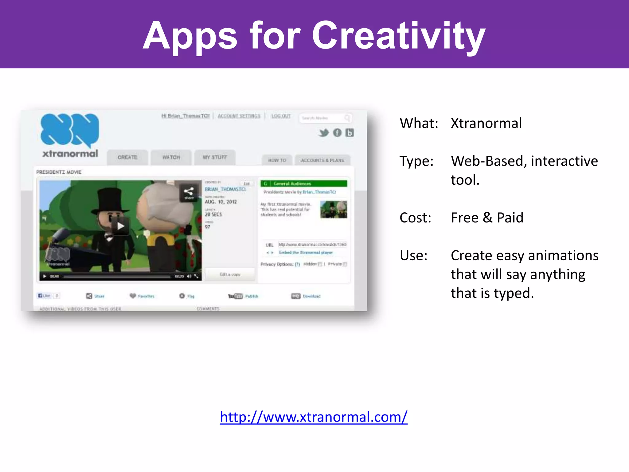 Apps for Creativity

                            What: Xtranormal

                            Type:   Web-Based, interactive
                                    tool.

                            Cost:   Free & Paid

                            Use:    Create easy animations
                                    that will say anything
                                    that is typed.




    http://www.xtranormal.com/
 