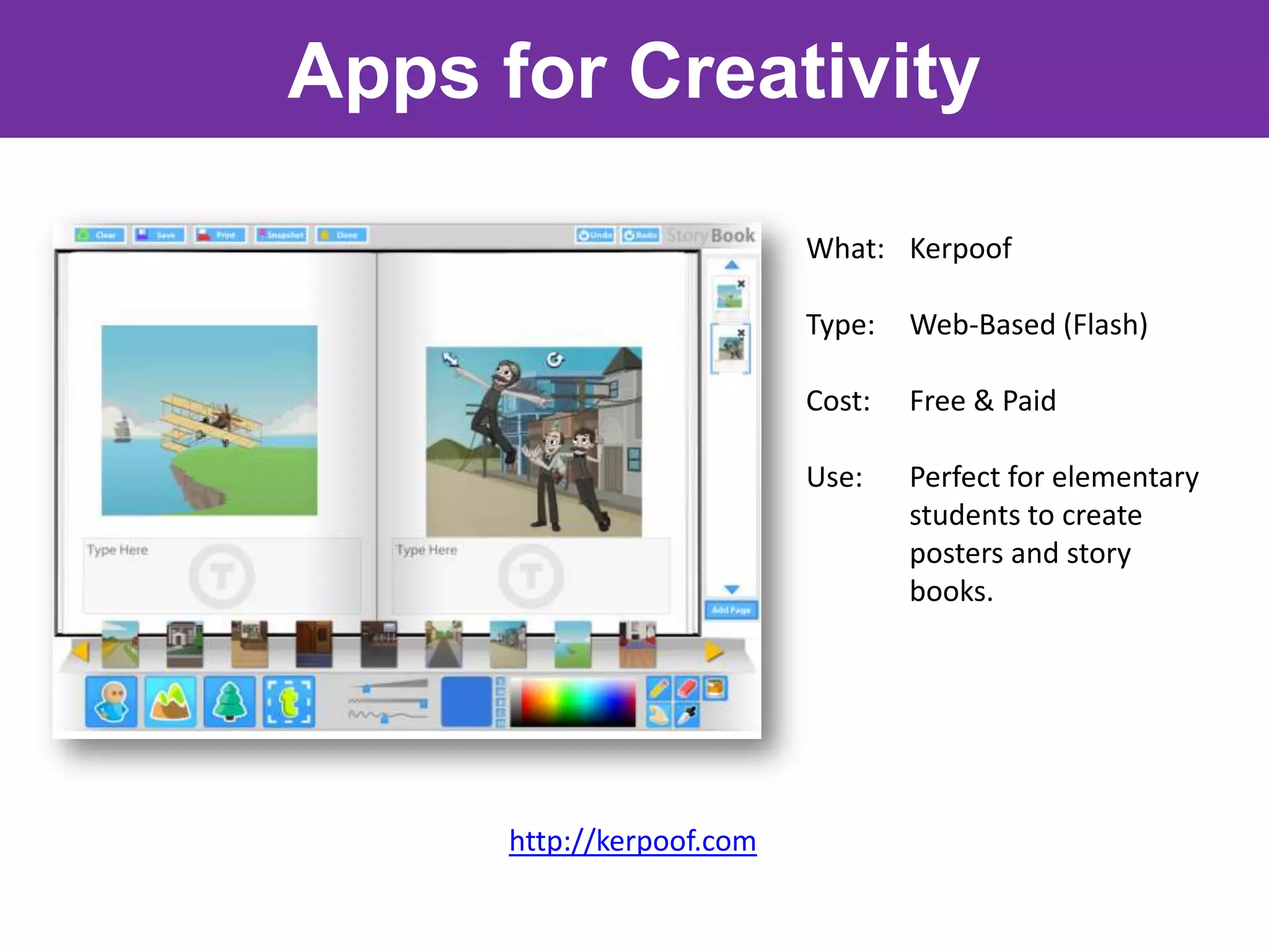 Apps for Creativity

                           What: Kerpoof

                           Type:   Web-Based (Flash)

                           Cost:   Free & Paid

                           Use:    Perfect for elementary
                                   students to create
                                   posters and story
                                   books.




      http://kerpoof.com
 