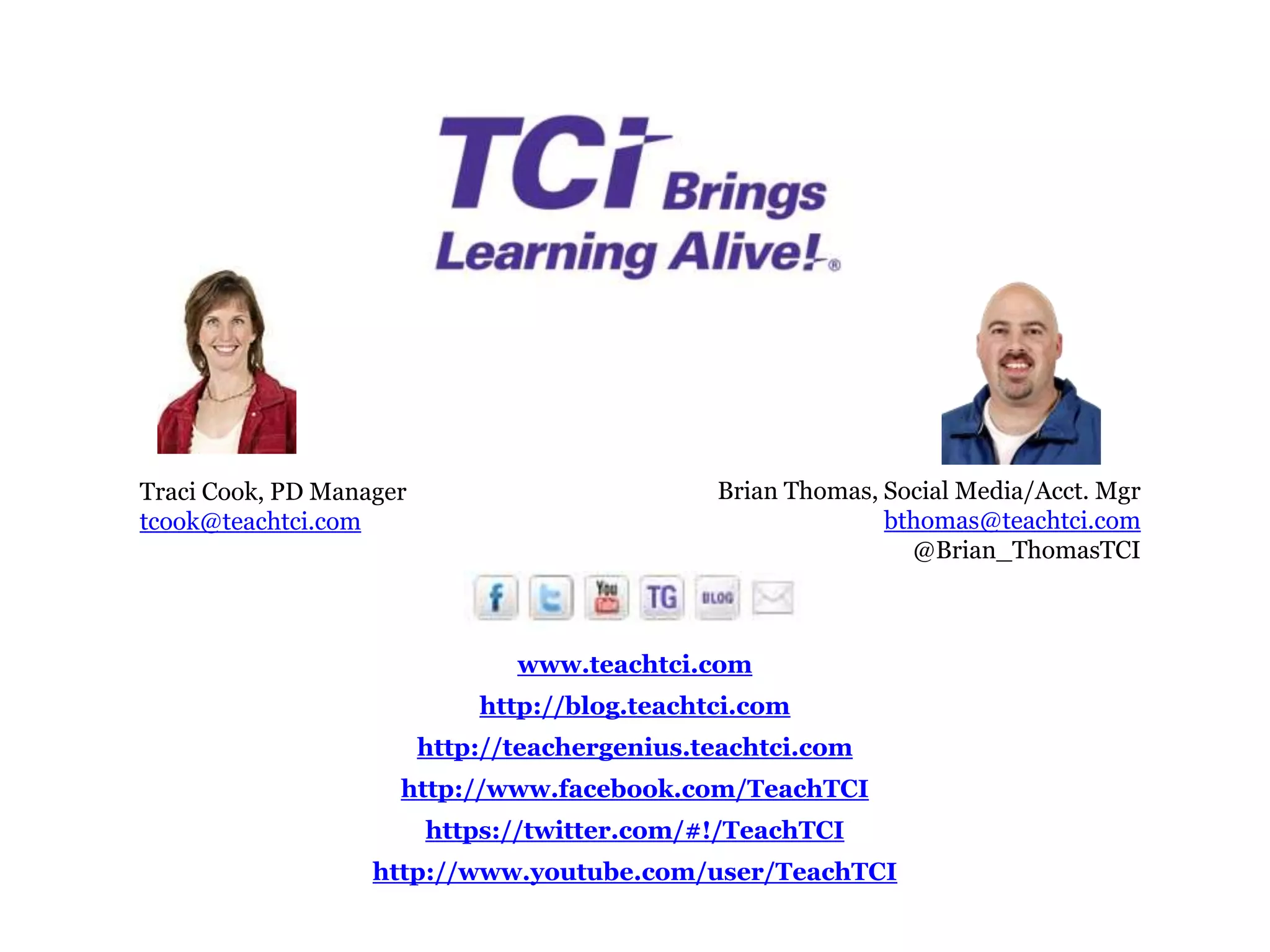 Traci Cook, PD Manager                         Brian Thomas, Social Media/Acct. Mgr
tcook@teachtci.com                                           bthomas@teachtci.com
                                                               @Brian_ThomasTCI



                                www.teachtci.com
                             http://blog.teachtci.com
                         http://teachergenius.teachtci.com
                     http://www.facebook.com/TeachTCI
                         https://twitter.com/#!/TeachTCI
                   http://www.youtube.com/user/TeachTCI
 