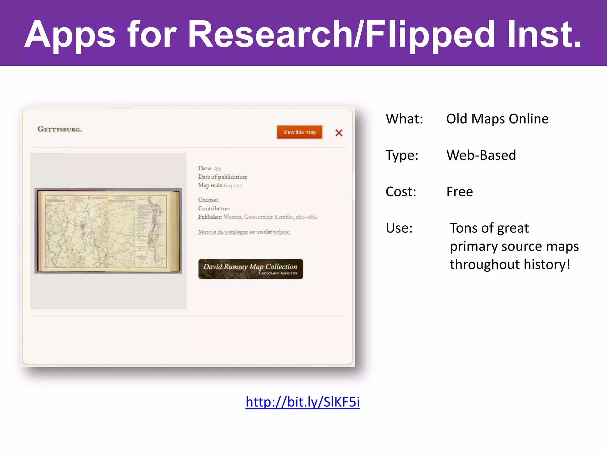 Apps for Research/Flipped Inst.

                                   What:   Old Maps Online

                                   Type:   Web-Based

                                   Cost:   Free

                                   Use:    Tons of great
                                           primary source maps
                                           throughout history!




            http://bit.ly/SlKF5i
 