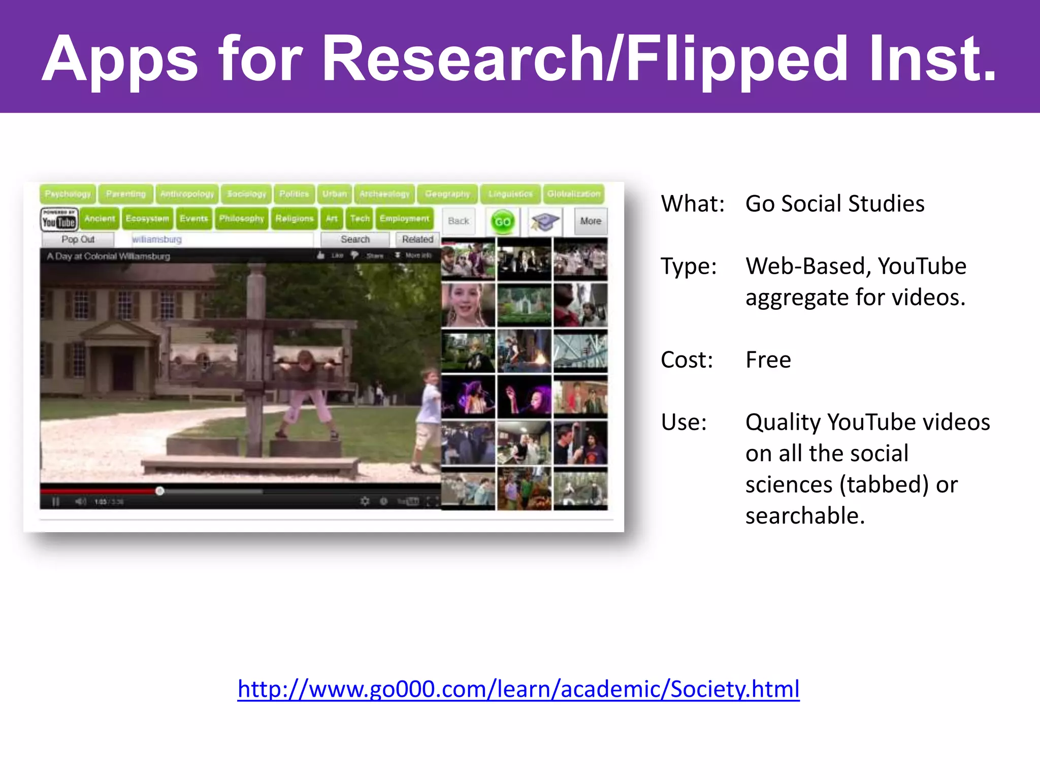 Apps for Research/Flipped Inst.

                                          What: Go Social Studies

                                          Type:   Web-Based, YouTube
                                                  aggregate for videos.

                                          Cost:   Free

                                          Use:    Quality YouTube videos
                                                  on all the social
                                                  sciences (tabbed) or
                                                  searchable.




      http://www.go000.com/learn/academic/Society.html
 