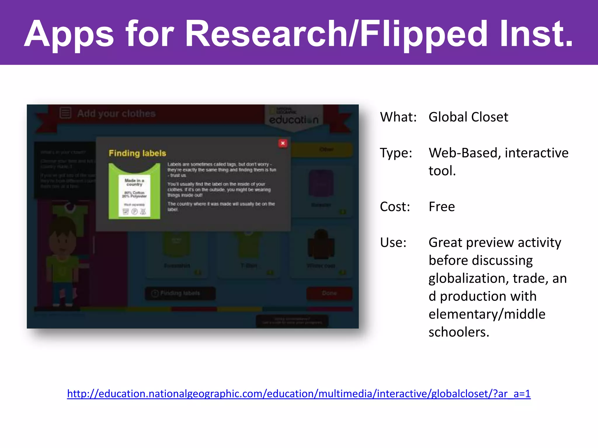 Apps for Research/Flipped Inst.

                                                                What: Global Closet

                                                                Type:     Web-Based, interactive
                                                                          tool.

                                                                Cost:     Free

                                                                Use:      Great preview activity
                                                                          before discussing
                                                                          globalization, trade, an
                                                                          d production with
                                                                          elementary/middle
                                                                          schoolers.



  http://education.nationalgeographic.com/education/multimedia/interactive/globalcloset/?ar_a=1
 