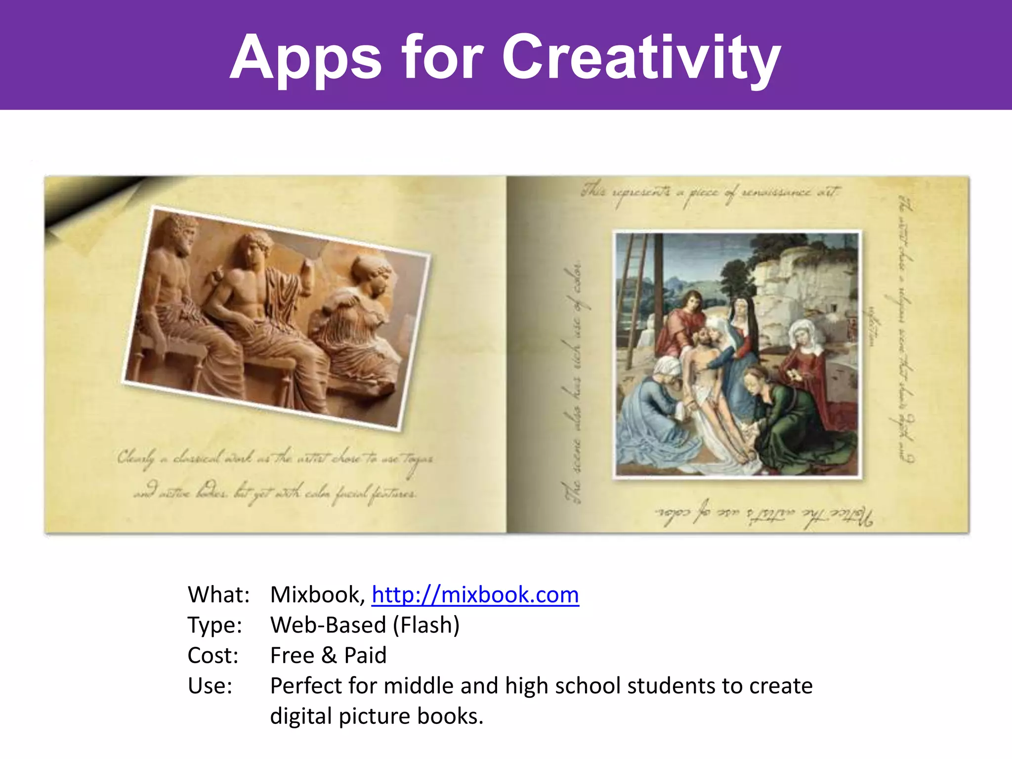 Apps for Creativity




What:   Mixbook, http://mixbook.com
Type:   Web-Based (Flash)
Cost:   Free & Paid
Use:    Perfect for middle and high school students to create
        digital picture books.
 