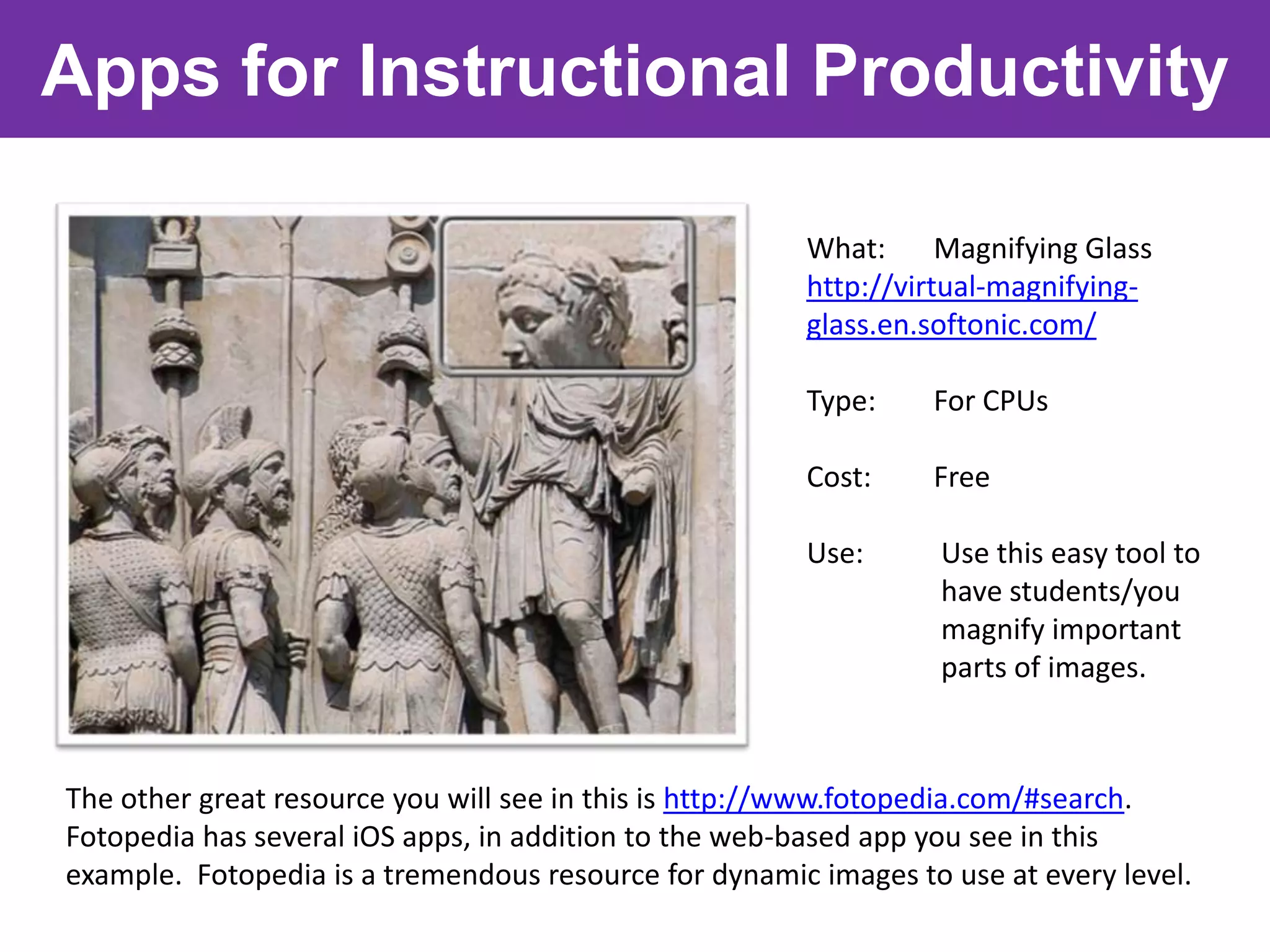 Apps for Instructional Productivity

                                                       What:      Magnifying Glass
                                                       http://virtual-magnifying-
                                                       glass.en.softonic.com/

                                                       Type:     For CPUs

                                                       Cost:     Free

                                                       Use:       Use this easy tool to
                                                                  have students/you
                                                                  magnify important
                                                                  parts of images.



The other great resource you will see in this is http://www.fotopedia.com/#search.
Fotopedia has several iOS apps, in addition to the web-based app you see in this
example. Fotopedia is a tremendous resource for dynamic images to use at every level.
 