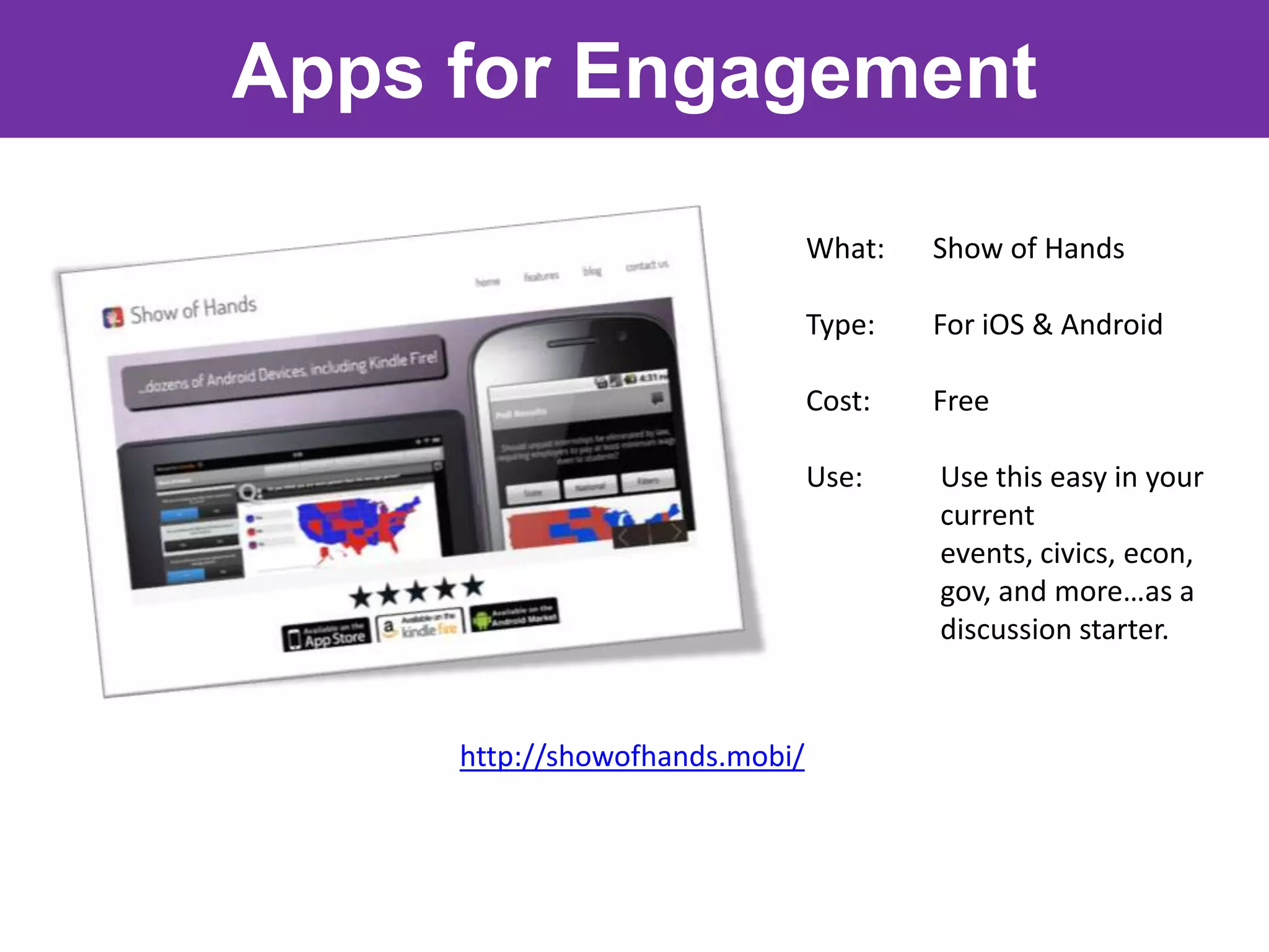 Apps for Engagement

                                What:   Show of Hands

                                Type:   For iOS & Android

                                Cost:   Free

                                Use:    Use this easy in your
                                        current
                                        events, civics, econ,
                                        gov, and more…as a
                                        discussion starter.



     http://showofhands.mobi/
 