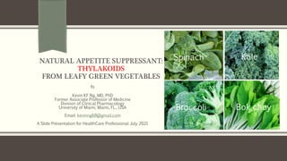 NATURAL APPETITE SUPPRESSANT:
THYLAKOIDS
FROM LEAFY GREEN VEGETABLES
By
Kevin KF Ng, MD, PhD
Former Associate Professor of Medicine
Division of Clinical Pharmacology
University of Miami, Miami, FL., USA
Email: kevinng68@gmail.com
A Slide Presentation for HealthCare Professional July 2021
Spinach Kale
Broccoli Bok choy
 