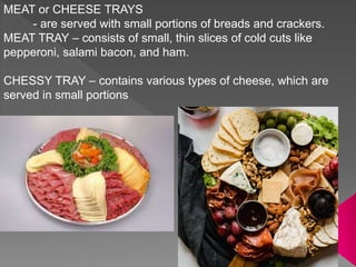 MEAT or CHEESE TRAYS
- are served with small portions of breads and crackers.
MEAT TRAY – consists of small, thin slices of cold cuts like
pepperoni, salami bacon, and ham.
CHESSY TRAY – contains various types of cheese, which are
served in small portions
 