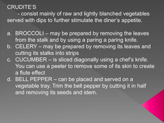CRUDITE’S
- consist mainly of raw and lightly blanched vegetables
served with dips to further stimulate the diner’s appetite.
a. BROCCOLI – may be prepared by removing the leaves
from the stalk and by using a paring a paring knife.
b. CELERY – may be prepared by removing its leaves and
cutting its stalks into strips
c. CUCUMBER – is sliced diagonally using a chef’s knife.
You can use a peeler to remove some of its skin to create
a flute effect
d. BELL PEPPER – can be placed and served on a
vegetable tray. Trim the bell pepper by cutting it in half
and removing its seeds and stem.
 