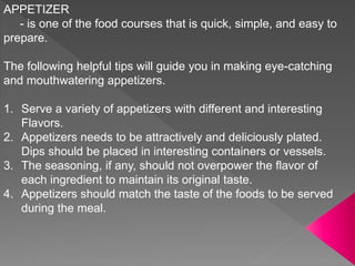 APPETIZER
- is one of the food courses that is quick, simple, and easy to
prepare.
The following helpful tips will guide you in making eye-catching
and mouthwatering appetizers.
1. Serve a variety of appetizers with different and interesting
Flavors.
2. Appetizers needs to be attractively and deliciously plated.
Dips should be placed in interesting containers or vessels.
3. The seasoning, if any, should not overpower the flavor of
each ingredient to maintain its original taste.
4. Appetizers should match the taste of the foods to be served
during the meal.
 