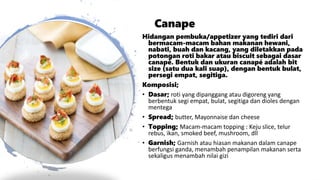 Canape
Hidangan pembuka/appetizer yang tediri dari
bermacam-macam bahan makanan hewani,
nabati, buah dan kacang, yang diletakkan pada
potongan roti bakar atau biscuit sebagai dasar
canapé. Bentuk dan ukuran canapé adalah bit
size (satu dua kali suap), dengan bentuk bulat,
persegi empat, segitiga.
Komposisi;
• Dasar; roti yang dipanggang atau digoreng yang
berbentuk segi empat, bulat, segitiga dan dioles dengan
mentega
• Spread; butter, Mayonnaise dan cheese
• Topping; Macam-macam topping : Keju slice, telur
rebus, ikan, smoked beef, mushroom, dll
• Garnish; Garnish atau hiasan makanan dalam canape
berfungsi ganda, menambah penampilan makanan serta
sekaligus menambah nilai gizi
 