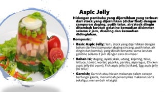 Aspic Jelly
Hidangan pembuka yang dijernihkan yang terbuat
dari stock yang dijernihkan (diclarified) dengan
campuran daging, putih telur, air/stock dingin
ditambah larutan gelatine kemudian disimmer
selama 2 jam, disaring dan kemudian
didinginkan.
Komposisi;
• Basic Aspic Jelly; Yaitu stock yang dijernihkan dengan
bahan clarified (campuran daging cincang, putih telur, air
dingin dan bumbu), yang diolah bersama-sama larutan
gelatine selama 2 jam dengan cara disimmer
• Bahan Isi; daging, ayam, ikan, udang, kepiting, telur,
lettuce, tomat, wortel, paprika, parsley, asparagus, Chicken
aspic jelly (isi ayam), Fish aspic jelly (isi ikan), Egg aspic jelly
(Isi telur)
• Garnish; Garnish atau hiasan makanan dalam canape
berfungsi ganda, menambah penampilan makanan serta
sekaligus menambah nilai gizi
 