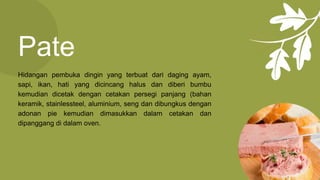 Pate
Hidangan pembuka dingin yang terbuat dari daging ayam,
sapi, ikan, hati yang dicincang halus dan diberi bumbu
kemudian dicetak dengan cetakan persegi panjang (bahan
keramik, stainlessteel, aluminium, seng dan dibungkus dengan
adonan pie kemudian dimasukkan dalam cetakan dan
dipanggang di dalam oven.
 