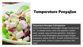 Temperature Penyajian Cold Appetizer
Untuk Cold Appetizer dihidangkan dengan temperature
10 – 15 derajat celcius. Jenis cold appetizer adalah:
salad, canapé, aspec jelly dan galantine. Sedangkan
untuk Hot Salad dihidangkan panas/hangat dengan
temperatur sekitar 50–60°C. Contoh: Smoked beef and
pineapple salad ,Prawn Circlettes with lemon slice
salad.
Temperature Penyajian
 