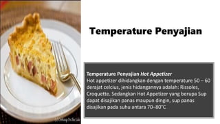 Temperature Penyajian Hot Appetizer
Hot appetizer dihidangkan dengan temperature 50 – 60
derajat celcius, jenis hidangannya adalah: Rissoles,
Croquette. Sedangkan Hot Appetizer yang berupa Sup
dapat disajikan panas maupun dingin, sup panas
disajikan pada suhu antara 70–80°C
Temperature Penyajian
 
