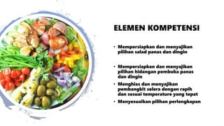 ELEMEN KOMPETENSI
• Mempersiapkan dan menyajikan
pilihan salad panas dan dingin
• Mempersiapkan dan menyajikan
pilihan hidangan pembuka panas
dan dingin
• Menghias dan menyajikan
pembangkit selera dengan rapih
dan sesuai temperature yang tepat
• Menyesuaikan pilihan perlengkapan
 