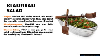 KLASIFIKASI
SALAD
• Simple, Dimana satu bahan adalah fitur utama:
biasanya sayuran atau sayuran hijau atau tomat
dan mungkin telah ditambahkan saus (dressing)
• Mixed/Compound, Memiliki dua atau lebih
bahan utama serta saus (dressing)
• Classical Salads, Istilah ini mengacu pada semua
salad tradisional yang didasarkan pada masakan
dan tradisi yang dipengaruhi Perancis
This Photo by Unknown Author is licensed under CC BY-SA-NC
 